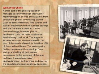 Work in the Ghetto
A small part of the ghetto population
managed to survive through their work –
mainly smugglers of food and valuables from
outside the ghetto, or workshop owners
(such as Bernard Hallman, Fritz Schultz, and
Walter Toebbens) who had business dealings
with the Germans in order to survive.
Overwhelmingly, however, ghetto
inhabitants could not meet subsistence
levels through their work. The wages for
workers, who over time numbered in the
tens of thousands, allowed for less than 10%
of them to live this way. The vast majority
had to complement their earnings from
savings and selling of their prewar
possessions. In this way most of the Jews
underwent a rapid process of
impoverishment, pushing more and more of
the population towards death by starvation.
 