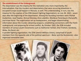 The establishment of the Underground
The deportation was the impetus for the realization and, more importantly, the
internalization, that the murders and deportations that were occurring elsewhere in
occupied Europe could happen in Warsaw, as well. This understanding, in turn, was the
impetus for the creation of the ZOB (Jewish Fighting Organization), on July 28, 1942 – seven
days after the beginning of the deportation. Among the founding members were Yitzhak
Zuckerman, Josef Kaplan, Shmuel Breslaw, Zivia Lubetkin, Mordecai Tenenbaum (Tamaroff),
and Israel Kanal. The organization set up headquarters, and began disseminating
information about the murder, obtaining weapons, establishing connections with the Polish
underground, and preparing for armed conflict. By October 1942, the ZOB included
members of various youth movements such as HaShomer HaTzair, Dror Freiheit, Gordonia,
Akiba, the Bund, etc.
A parallel fighting organization, the ZZW (Jewish Military Union), comprised of youth
members from the opposite side of the political spectrum – Betar and the Revisionists –also
organized somewhat later.
 