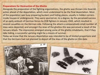 Preparations for Destruction of the Ghetto
Alongside the preparation of the fighting organizations, the ghetto was thrown into feverish
action ahead of the deportation, which most understood to be the final deportation. Most
of the population was busy preparing bunkers and hiding places, usually in hidden corners
inside houses or underground. They were spurred on, to a degree, by the perceived success
of an early ambush of German forces by ZOB fighters in January 1943, which resulted in
several casualties on the German side. Following the attack a comparatively small number of
Jews were deported, and amongst the Jews of the ghettos this was perceived a result of the
January attack. The impression emerged among some of the ghetto inhabitants, that if they
take hiding, a successful uprising might be a means of survival.
Today we know that the January deportation was intended to be of limited proportions and
that the Germans had not planned to deport all the Jews of the ghetto on this date.
 