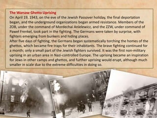 The Warsaw Ghetto Uprising
On April 19, 1943, on the eve of the Jewish Passover holiday, the final deportation
began, and the underground organizations began armed resistance. Members of the
ZOB, under the command of Mordechai Anielewicz, and the ZZW, under command of
Paweł Frenkel, took part in the fighting. The Germans were taken by surprise, with
fighters emerging from bunkers and hiding places.
After five days of fighting, the Germans began systematically torching the homes of the
ghettos, which became fire traps for their inhabitants. The brave fighting continued for
a month; only a small part of the Jewish fighters survived. It was the first non-military
uprising in an urban area in Nazi-controlled Europe. The uprising became an inspiration
for Jews in other camps and ghettos, and further uprising would erupt, although much
smaller in scale due to the extreme difficulties in doing so.
 