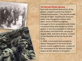 The Warsaw Ghetto Uprising
Even with the formal destruction of the
ghetto, several hundred Jews lived in
underground bunkers. They would usually
emerge at night, searching for food and
water, and managed to contact each
other. Some of these last fighters
managed to form connections with Polish
resistance forces and escape out of the
ghetto. A very few managed to hold on in
the bunkers until the Polish uprising of
August 1944, and some of these survived
to the liberation of the city by the Red
Army.
In 1948, a monument was erected by
Nathan Rappaport in the heart of the
former Jewish neighborhood, a replica of
the monument at the Warsaw Ghetto
Square at Yad Vashem in Jerusalem.
 