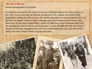The Jews in Warsaw
Jewish demographics of Warsaw
The earliest documents of a Jewish presence in Warsaw date to the 15th century. In
the 1792 census, the Jews of Warsaw numbered 6,750, roughly one tenth of the
population. During the 19th century the Jewish population increased significantly, and
became the largest center of Jews in Europe and second largest in the world, after
New York. On the eve of World War I, some 337,000 Jews lived in Warsaw (38.1% of
the population), and on the eve of World War II, some 375,000 (29.1%). Jews lived in
all parts of the city, though many lived in the north end of the city, such that certain
areas, and even certain streets, housed only Jews.
 
