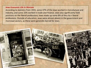 Jews Economic Life in Warsaw
According to statistics from 1931, some 47% of the Jews worked in manufacture and
industry, and some 33% worked in trade and finance. Jews also significantly held
positions on the liberal professions; Jews made up some 8% of the city's liberal
professions. Outside of education, Jews were almost absent in the government and
municipal sectors, as these were generally barred for Jews.
 
