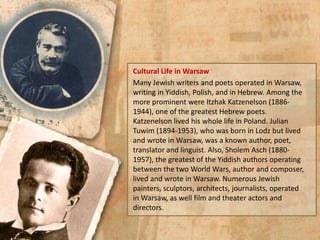 Cultural Life in Warsaw
Many Jewish writers and poets operated in Warsaw,
writing in Yiddish, Polish, and in Hebrew. Among the
more prominent were Itzhak Katzenelson (1886-
1944), one of the greatest Hebrew poets.
Katzenelson lived his whole life in Poland. Julian
Tuwim (1894-1953), who was born in Lodz but lived
and wrote in Warsaw, was a known author, poet,
translator and linguist. Also, Sholem Asch (1880-
1957), the greatest of the Yiddish authors operating
between the two World Wars, author and composer,
lived and wrote in Warsaw. Numerous Jewish
painters, sculptors, architects, journalists, operated
in Warsaw, as well film and theater actors and
directors.
 