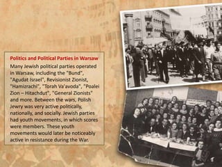 Politics and Political Parties in Warsaw
Many Jewish political parties operated
in Warsaw, including the "Bund",
"Agudat Israel", Revisionist Zionist,
"Hamizrachi", "Torah Va'avoda", "Poalei
Zion – Hitachdut", "General Zionists"
and more. Between the wars, Polish
Jewry was very active politically,
nationally, and socially. Jewish parties
had youth movements, in which scores
were members. These youth
movements would later be noticeably
active in resistance during the War.
 
