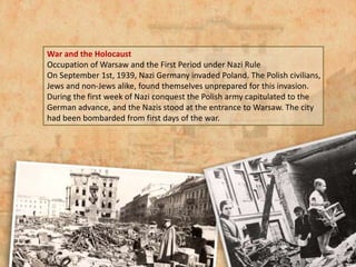 War and the Holocaust
Occupation of Warsaw and the First Period under Nazi Rule
On September 1st, 1939, Nazi Germany invaded Poland. The Polish civilians,
Jews and non-Jews alike, found themselves unprepared for this invasion.
During the first week of Nazi conquest the Polish army capitulated to the
German advance, and the Nazis stood at the entrance to Warsaw. The city
had been bombarded from first days of the war.
 