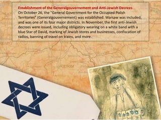 Establishment of the Generalgouvernement and Anti-Jewish Decrees
On October 26, the "General Government for the Occupied Polish
Territories" (Generalgouvernement) was established. Warsaw was included,
and was one of its four major districts. In November, the first anti-Jewish
decrees were issued, including obligatory wearing on a white band with a
blue Star of David, marking of Jewish stores and businesses, confiscation of
radios, banning of travel on trains, and more.
 