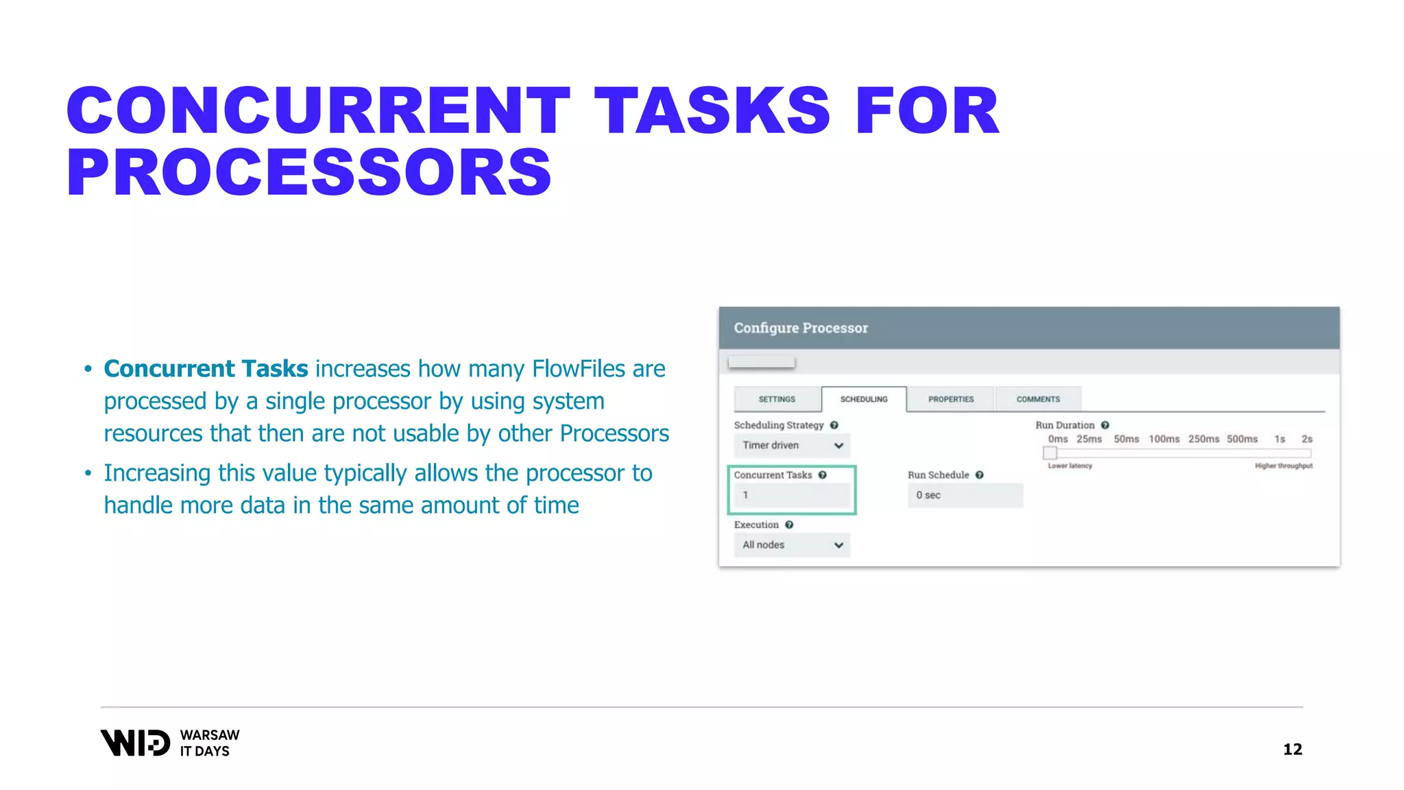 12
CONCURRENT TASKS FOR
PROCESSORS
• Concurrent Tasks increases how many FlowFiles are
processed by a single processor by using system
resources that then are not usable by other Processors
• Increasing this value typically allows the processor to
handle more data in the same amount of time
 