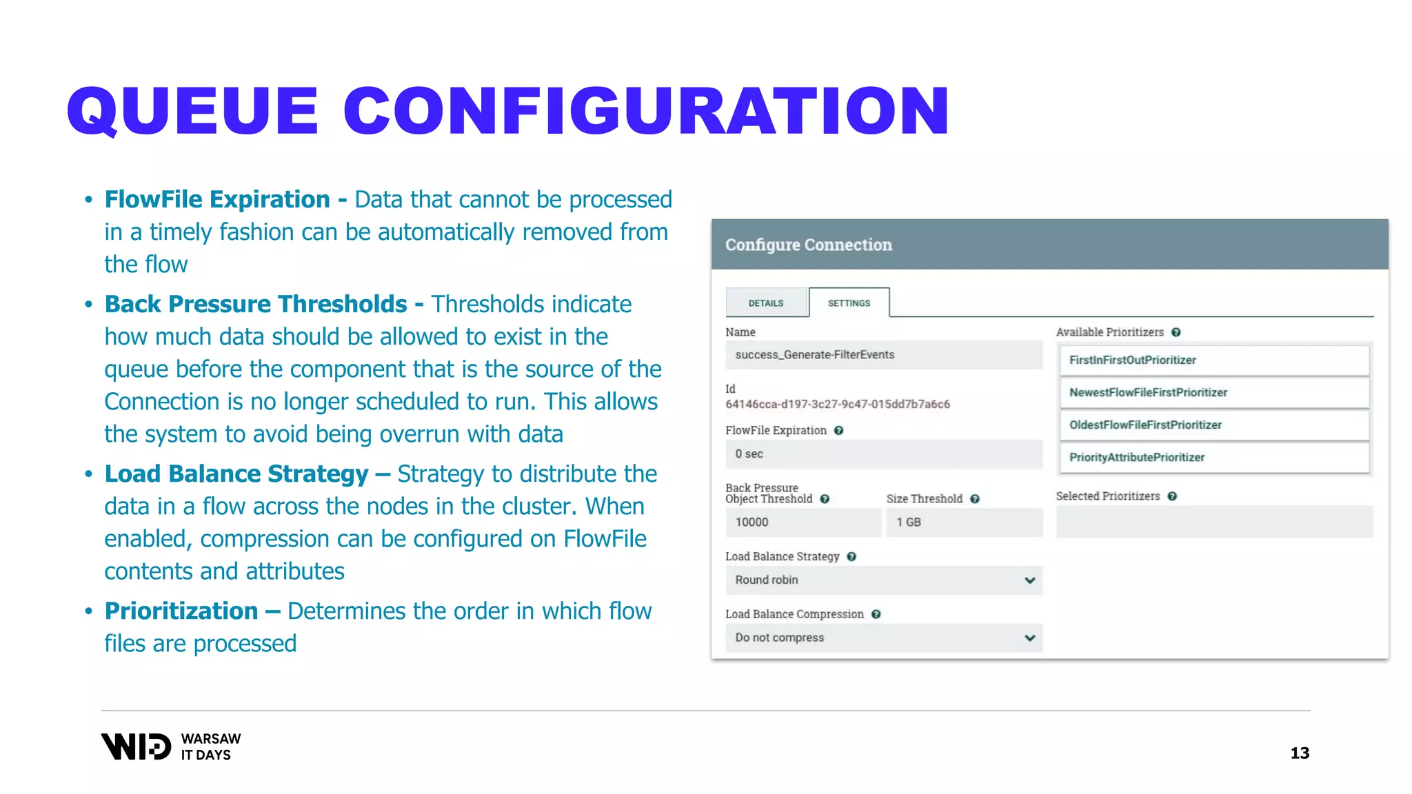 13
QUEUE CONFIGURATION
• FlowFile Expiration - Data that cannot be processed
in a timely fashion can be automatically removed from
the flow
• Back Pressure Thresholds - Thresholds indicate
how much data should be allowed to exist in the
queue before the component that is the source of the
Connection is no longer scheduled to run. This allows
the system to avoid being overrun with data
• Load Balance Strategy – Strategy to distribute the
data in a flow across the nodes in the cluster. When
enabled, compression can be configured on FlowFile
contents and attributes
• Prioritization – Determines the order in which flow
files are processed
 
