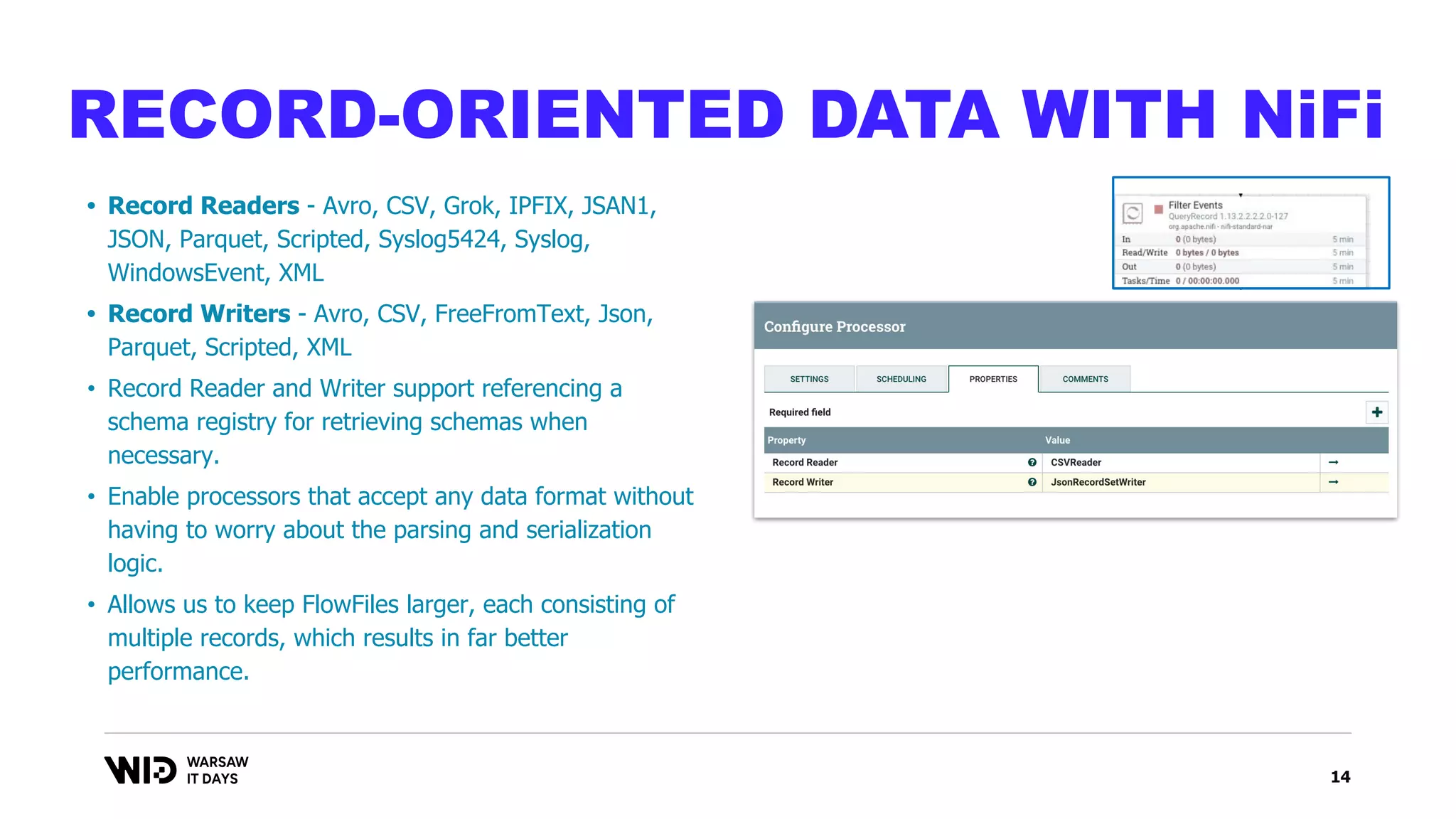 14
RECORD-ORIENTED DATA WITH NiFi
• Record Readers - Avro, CSV, Grok, IPFIX, JSAN1,
JSON, Parquet, Scripted, Syslog5424, Syslog,
WindowsEvent, XML
• Record Writers - Avro, CSV, FreeFromText, Json,
Parquet, Scripted, XML
• Record Reader and Writer support referencing a
schema registry for retrieving schemas when
necessary.
• Enable processors that accept any data format without
having to worry about the parsing and serialization
logic.
• Allows us to keep FlowFiles larger, each consisting of
multiple records, which results in far better
performance.
 