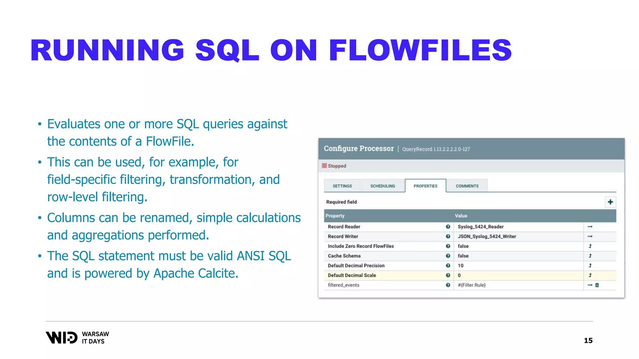 15
RUNNING SQL ON FLOWFILES
• Evaluates one or more SQL queries against
the contents of a FlowFile.
• This can be used, for example, for
field-specific filtering, transformation, and
row-level filtering.
• Columns can be renamed, simple calculations
and aggregations performed.
• The SQL statement must be valid ANSI SQL
and is powered by Apache Calcite.
 