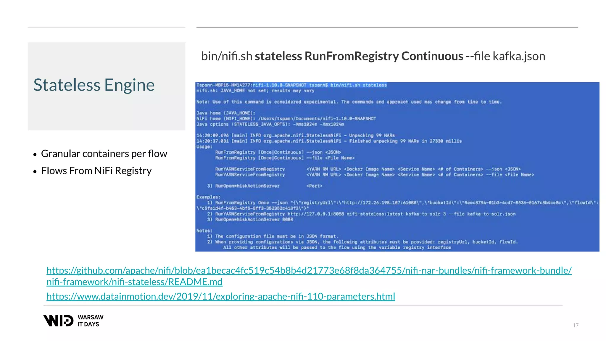 17
Stateless Engine
• Granular containers per ﬂow
• Flows From NiFi Registry
https://www.datainmotion.dev/2019/11/exploring-apache-niﬁ-110-parameters.html
bin/niﬁ.sh stateless RunFromRegistry Continuous --ﬁle kafka.json
https://github.com/apache/niﬁ/blob/ea1becac4fc519c54b8b4d21773e68f8da364755/niﬁ-nar-bundles/niﬁ-framework-bundle/
niﬁ-framework/niﬁ-stateless/README.md
 