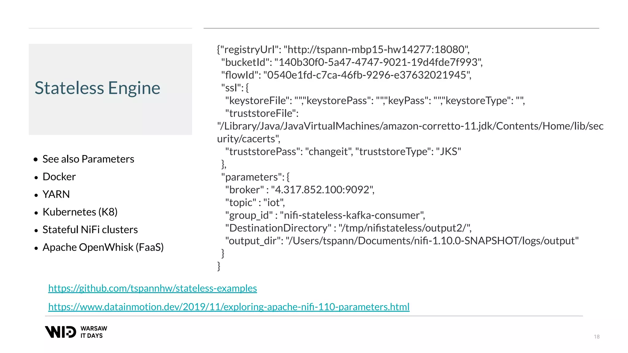 18
Stateless Engine
• See also Parameters
• Docker
• YARN
• Kubernetes (K8)
• Stateful NiFi clusters
• Apache OpenWhisk (FaaS)
https://www.datainmotion.dev/2019/11/exploring-apache-niﬁ-110-parameters.html
{"registryUrl": "http://tspann-mbp15-hw14277:18080",
"bucketId": "140b30f0-5a47-4747-9021-19d4fde7f993",
"ﬂowId": "0540e1fd-c7ca-46fb-9296-e37632021945",
"ssl": {
"keystoreFile": "","keystorePass": "","keyPass": "","keystoreType": "",
"truststoreFile":
"/Library/Java/JavaVirtualMachines/amazon-corretto-11.jdk/Contents/Home/lib/sec
urity/cacerts",
"truststorePass": "changeit", "truststoreType": "JKS"
},
"parameters": {
"broker" : "4.317.852.100:9092",
"topic" : "iot",
"group_id" : "niﬁ-stateless-kafka-consumer",
"DestinationDirectory" : "/tmp/niﬁstateless/output2/",
"output_dir": "/Users/tspann/Documents/niﬁ-1.10.0-SNAPSHOT/logs/output"
}
}
https://github.com/tspannhw/stateless-examples
 