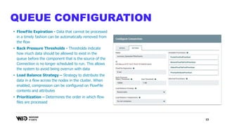 13
QUEUE CONFIGURATION
• FlowFile Expiration - Data that cannot be processed
in a timely fashion can be automatically removed from
the flow
• Back Pressure Thresholds - Thresholds indicate
how much data should be allowed to exist in the
queue before the component that is the source of the
Connection is no longer scheduled to run. This allows
the system to avoid being overrun with data
• Load Balance Strategy – Strategy to distribute the
data in a flow across the nodes in the cluster. When
enabled, compression can be configured on FlowFile
contents and attributes
• Prioritization – Determines the order in which flow
files are processed
 