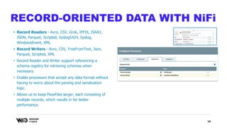 14
RECORD-ORIENTED DATA WITH NiFi
• Record Readers - Avro, CSV, Grok, IPFIX, JSAN1,
JSON, Parquet, Scripted, Syslog5424, Syslog,
WindowsEvent, XML
• Record Writers - Avro, CSV, FreeFromText, Json,
Parquet, Scripted, XML
• Record Reader and Writer support referencing a
schema registry for retrieving schemas when
necessary.
• Enable processors that accept any data format without
having to worry about the parsing and serialization
logic.
• Allows us to keep FlowFiles larger, each consisting of
multiple records, which results in far better
performance.
 