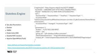 18
Stateless Engine
• See also Parameters
• Docker
• YARN
• Kubernetes (K8)
• Stateful NiFi clusters
• Apache OpenWhisk (FaaS)
https://www.datainmotion.dev/2019/11/exploring-apache-niﬁ-110-parameters.html
{"registryUrl": "http://tspann-mbp15-hw14277:18080",
"bucketId": "140b30f0-5a47-4747-9021-19d4fde7f993",
"ﬂowId": "0540e1fd-c7ca-46fb-9296-e37632021945",
"ssl": {
"keystoreFile": "","keystorePass": "","keyPass": "","keystoreType": "",
"truststoreFile":
"/Library/Java/JavaVirtualMachines/amazon-corretto-11.jdk/Contents/Home/lib/sec
urity/cacerts",
"truststorePass": "changeit", "truststoreType": "JKS"
},
"parameters": {
"broker" : "4.317.852.100:9092",
"topic" : "iot",
"group_id" : "niﬁ-stateless-kafka-consumer",
"DestinationDirectory" : "/tmp/niﬁstateless/output2/",
"output_dir": "/Users/tspann/Documents/niﬁ-1.10.0-SNAPSHOT/logs/output"
}
}
https://github.com/tspannhw/stateless-examples
 