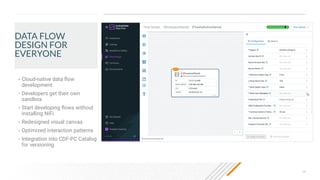 28
DATA FLOW
DESIGN FOR
EVERYONE
• Cloud-native data ﬂow
development
• Developers get their own
sandbox
• Start developing ﬂows without
installing NiFi
• Redesigned visual canvas
• Optimized interaction patterns
• Integration into CDF-PC Catalog
for versioning
 