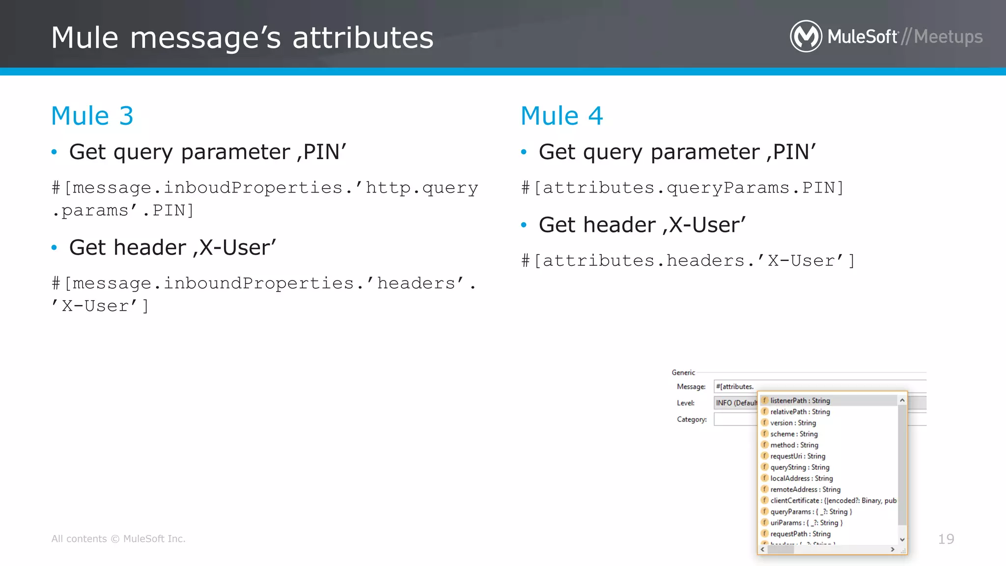 All contents © MuleSoft Inc.
Mule 3
Mule message’s attributes
19
• Get query parameter ‚PIN’
#[message.inboudProperties.’http.query
.params’.PIN]
• Get header ‚X-User’
#[message.inboundProperties.’headers’.
’X-User’]
Mule 4
• Get query parameter ‚PIN’
#[attributes.queryParams.PIN]
• Get header ‚X-User’
#[attributes.headers.’X-User’]
 