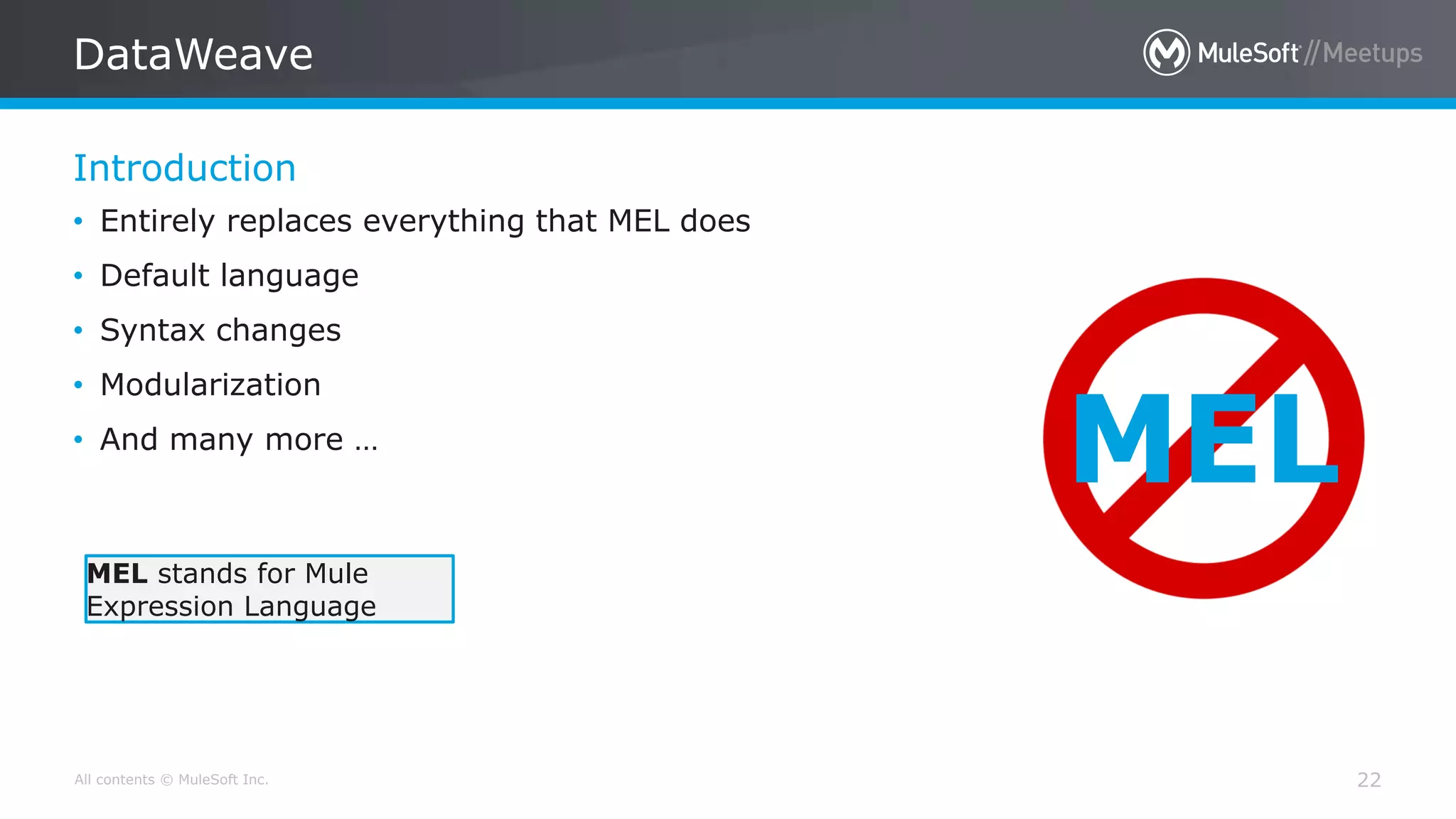 All contents © MuleSoft Inc.
Introduction
DataWeave
22
• Entirely replaces everything that MEL does
• Default language
• Syntax changes
• Modularization
• And many more …
MEL
MEL stands for Mule
Expression Language
 