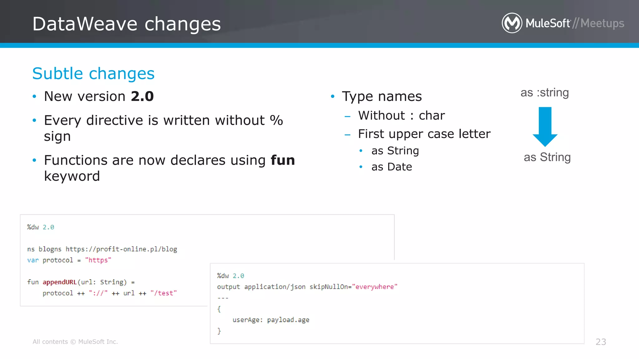 All contents © MuleSoft Inc.
Subtle changes
DataWeave changes
23
• New version 2.0
• Every directive is written without %
sign
• Functions are now declares using fun
keyword
• Type names
– Without : char
– First upper case letter
• as String
• as Date
as :string
as String
 