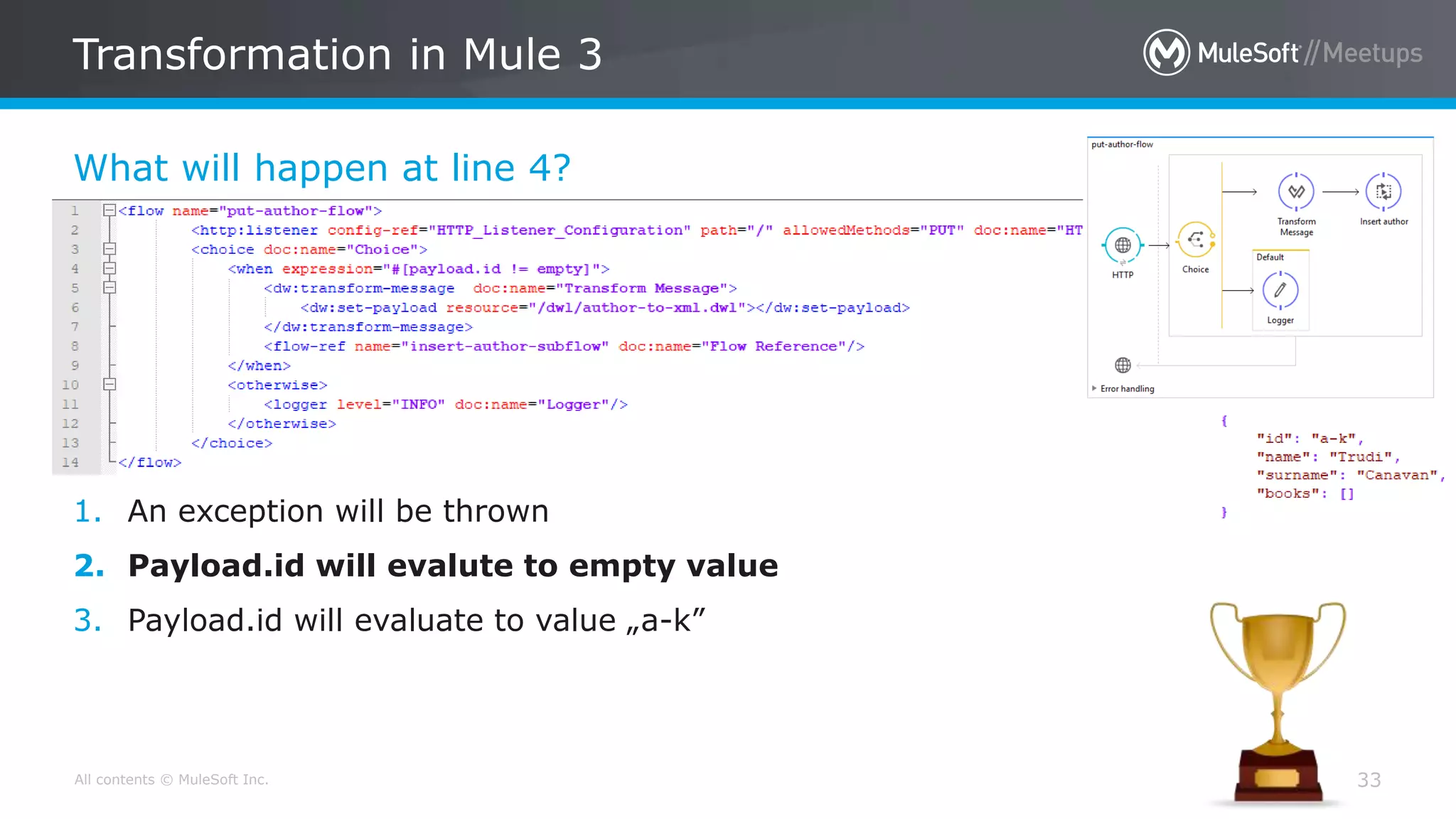 All contents © MuleSoft Inc.
What will happen at line 4?
Transformation in Mule 3
33
1. An exception will be thrown
2. Payload.id will evalute to empty value
3. Payload.id will evaluate to value „a-k”
 