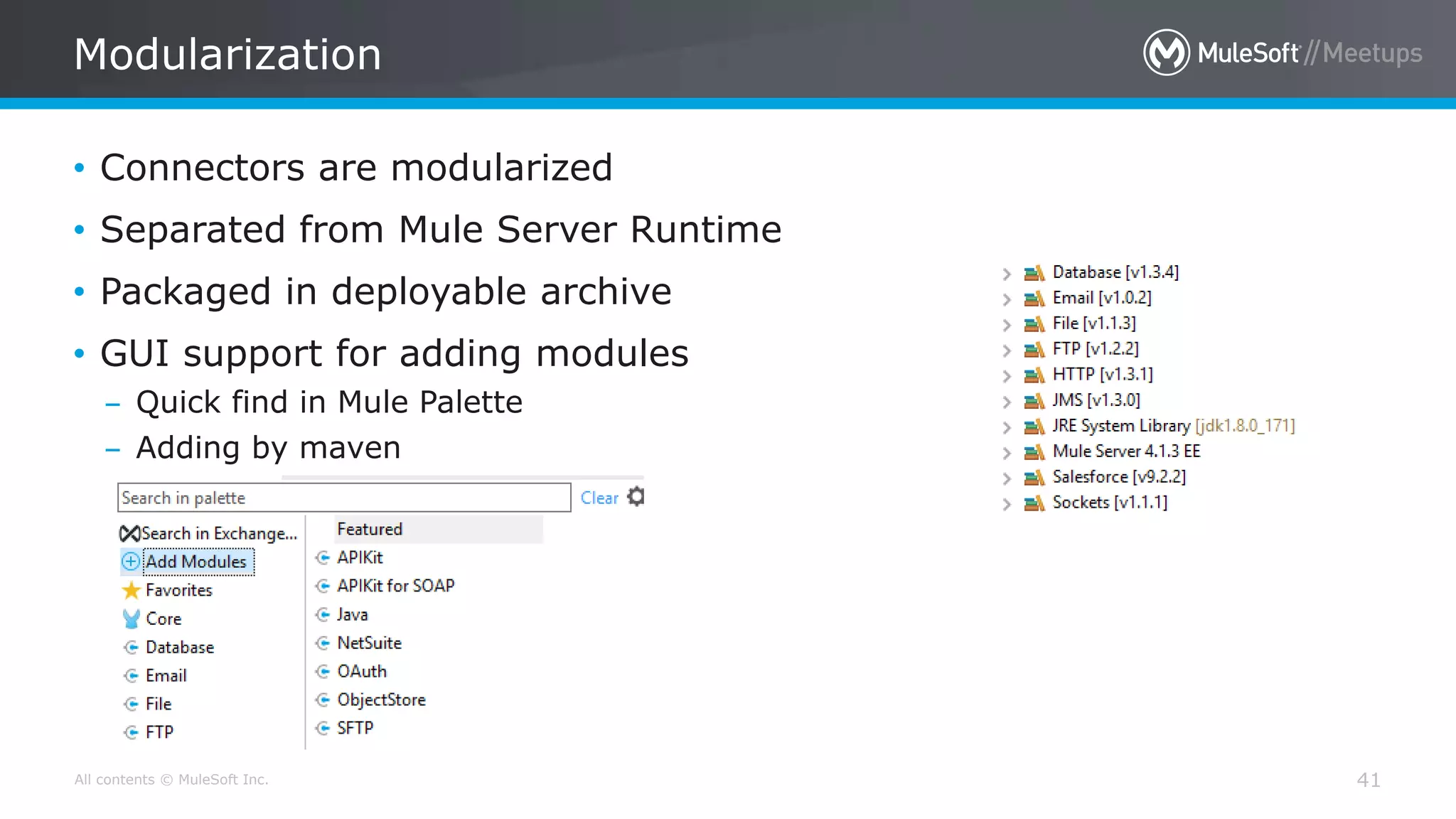 All contents © MuleSoft Inc.
Modularization
41
• Connectors are modularized
• Separated from Mule Server Runtime
• Packaged in deployable archive
• GUI support for adding modules
– Quick find in Mule Palette
– Adding by maven
 