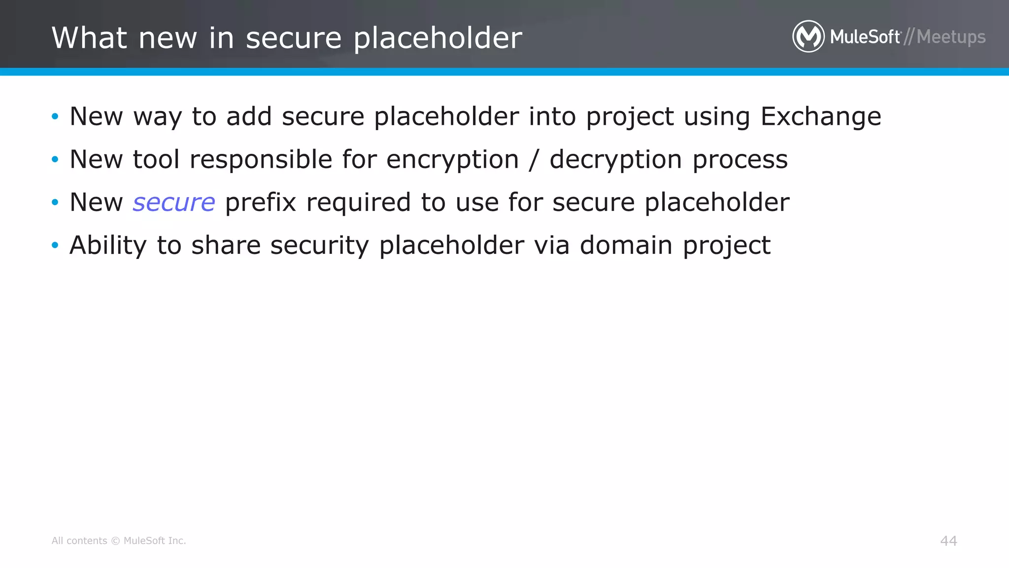 All contents © MuleSoft Inc.
What new in secure placeholder
44
• New way to add secure placeholder into project using Exchange
• New tool responsible for encryption / decryption process
• New secure prefix required to use for secure placeholder
• Ability to share security placeholder via domain project
 