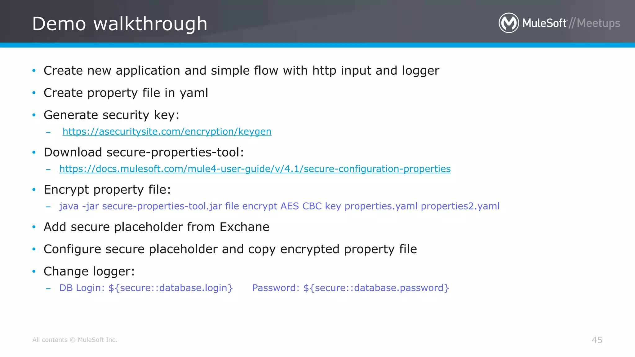 All contents © MuleSoft Inc.
Demo walkthrough
45
• Create new application and simple flow with http input and logger
• Create property file in yaml
• Generate security key:
– https://asecuritysite.com/encryption/keygen
• Download secure-properties-tool:
– https://docs.mulesoft.com/mule4-user-guide/v/4.1/secure-configuration-properties
• Encrypt property file:
– java -jar secure-properties-tool.jar file encrypt AES CBC key properties.yaml properties2.yaml
• Add secure placeholder from Exchane
• Configure secure placeholder and copy encrypted property file
• Change logger:
– DB Login: ${secure::database.login} Password: ${secure::database.password}
 