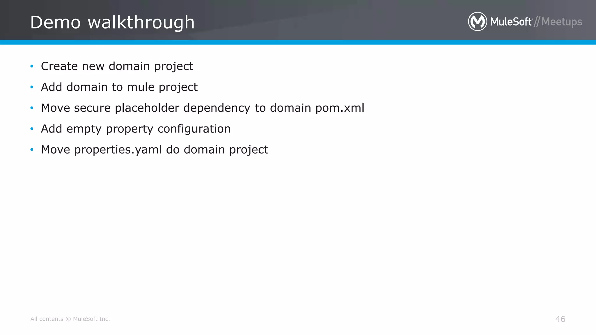 All contents © MuleSoft Inc.
Demo walkthrough
46
• Create new domain project
• Add domain to mule project
• Move secure placeholder dependency to domain pom.xml
• Add empty property configuration
• Move properties.yaml do domain project
 