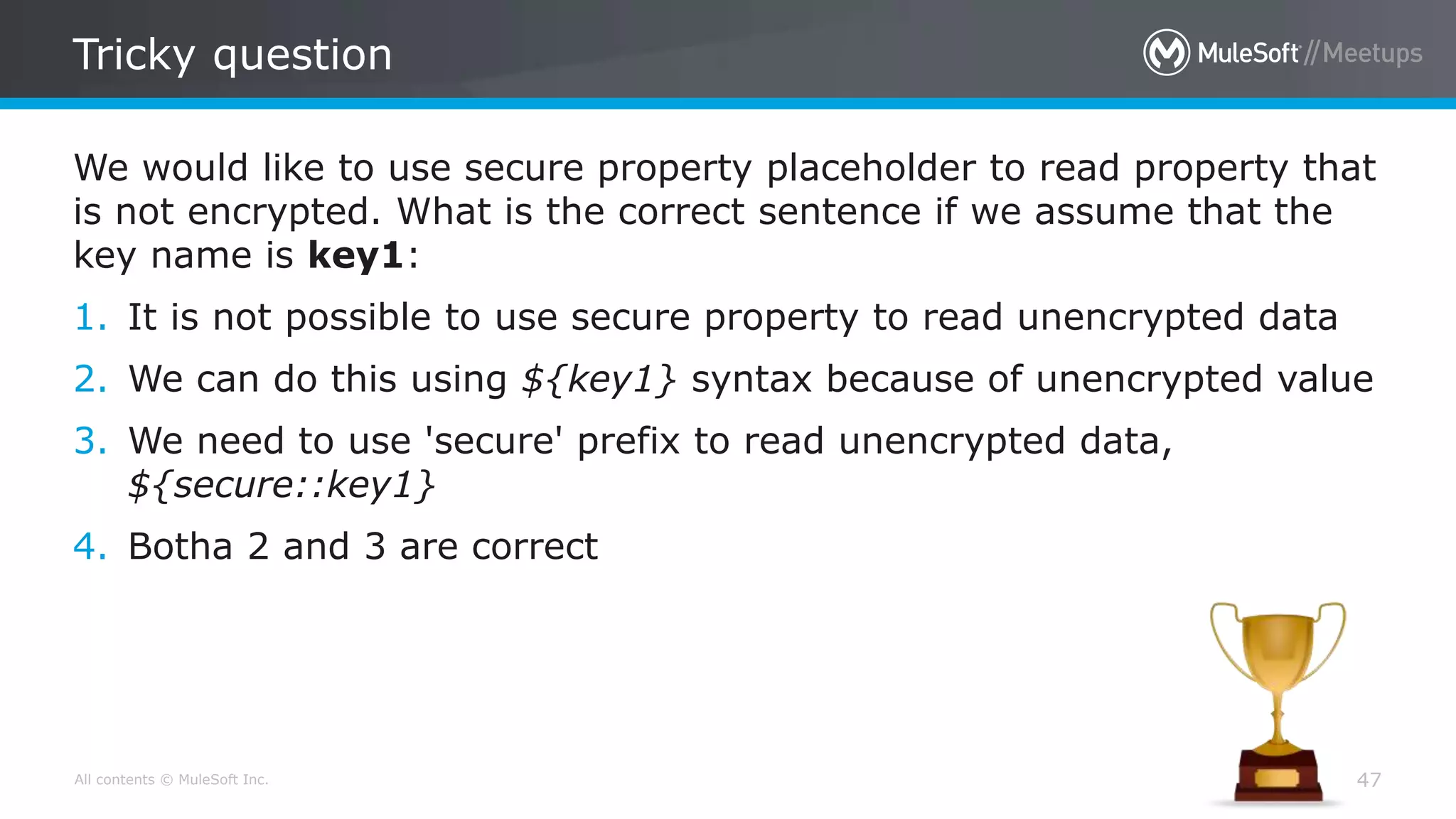 All contents © MuleSoft Inc.
Tricky question
47
We would like to use secure property placeholder to read property that
is not encrypted. What is the correct sentence if we assume that the
key name is key1:
1. It is not possible to use secure property to read unencrypted data
2. We can do this using ${key1} syntax because of unencrypted value
3. We need to use 'secure' prefix to read unencrypted data,
${secure::key1}
4. Botha 2 and 3 are correct
 