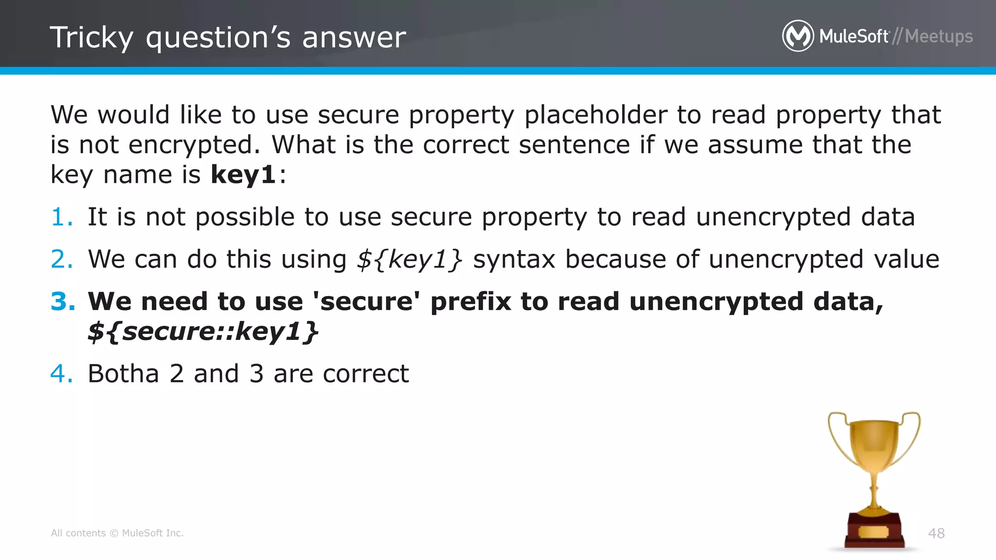 All contents © MuleSoft Inc.
Tricky question’s answer
48
We would like to use secure property placeholder to read property that
is not encrypted. What is the correct sentence if we assume that the
key name is key1:
1. It is not possible to use secure property to read unencrypted data
2. We can do this using ${key1} syntax because of unencrypted value
3. We need to use 'secure' prefix to read unencrypted data,
${secure::key1}
4. Botha 2 and 3 are correct
 