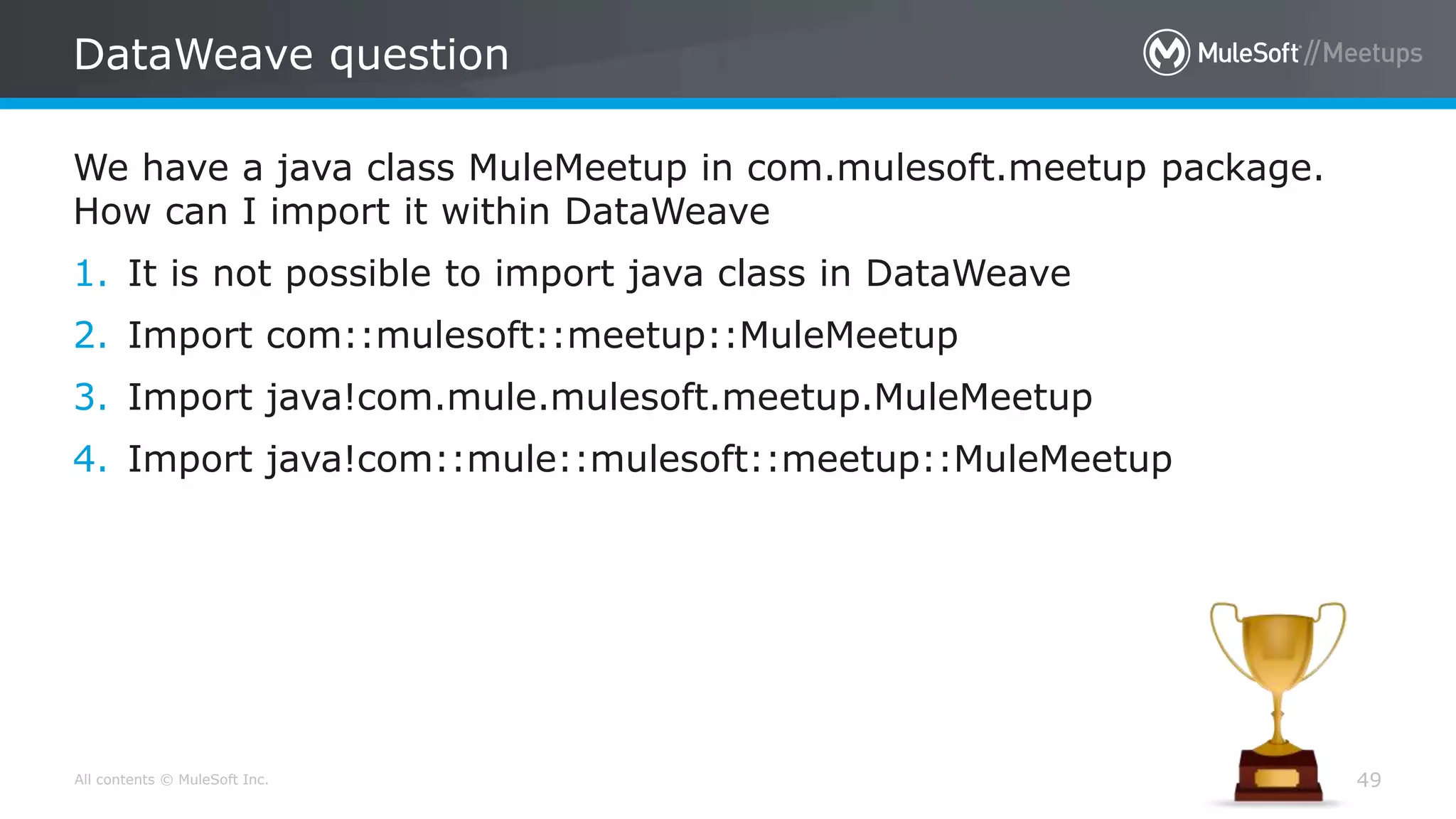 All contents © MuleSoft Inc.
DataWeave question
49
We have a java class MuleMeetup in com.mulesoft.meetup package.
How can I import it within DataWeave
1. It is not possible to import java class in DataWeave
2. Import com::mulesoft::meetup::MuleMeetup
3. Import java!com.mule.mulesoft.meetup.MuleMeetup
4. Import java!com::mule::mulesoft::meetup::MuleMeetup
 