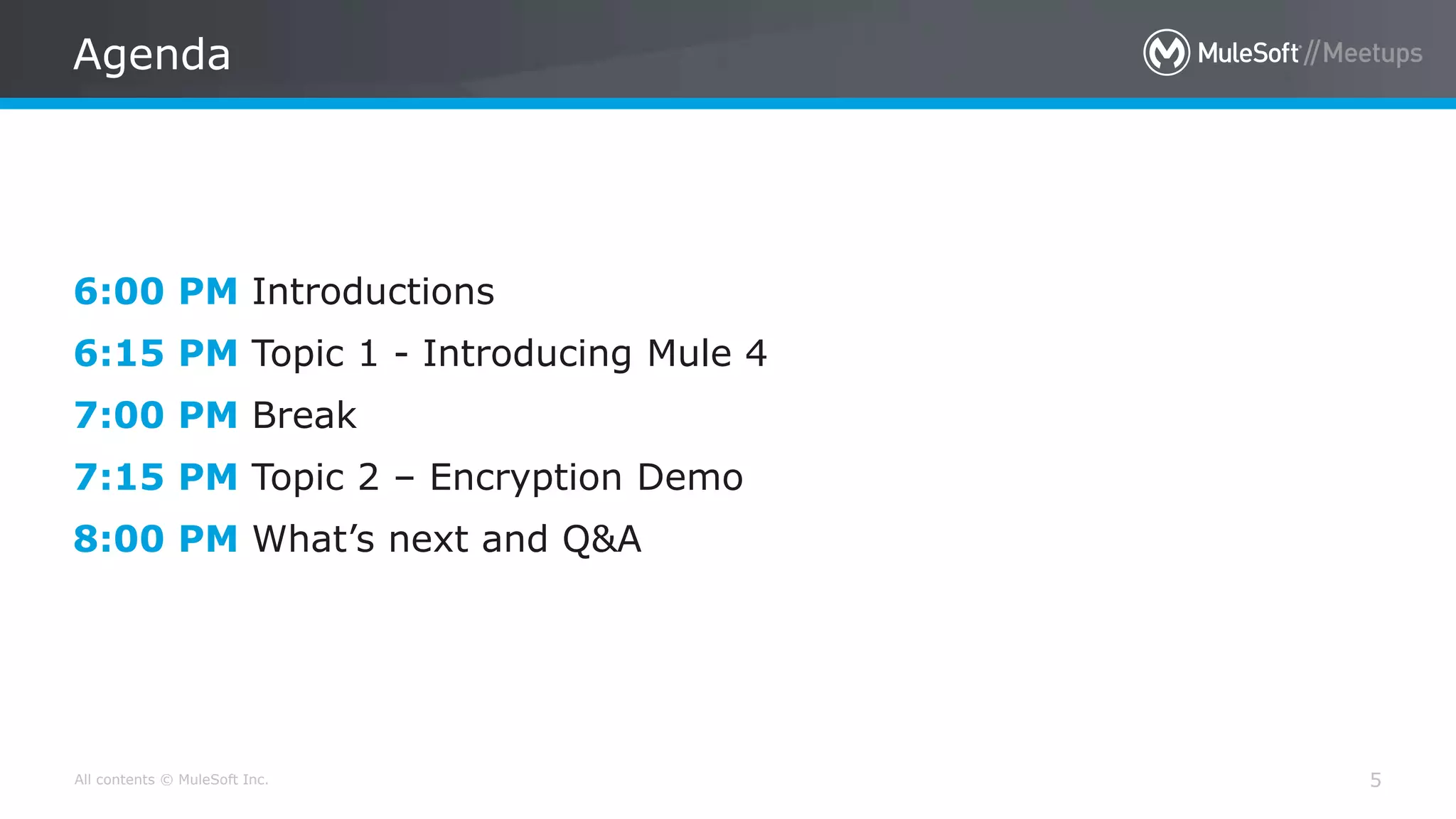 All contents © MuleSoft Inc.
Agenda
5
6:00 PM Introductions
6:15 PM Topic 1 - Introducing Mule 4
7:00 PM Break
7:15 PM Topic 2 – Encryption Demo
8:00 PM What’s next and Q&A
 