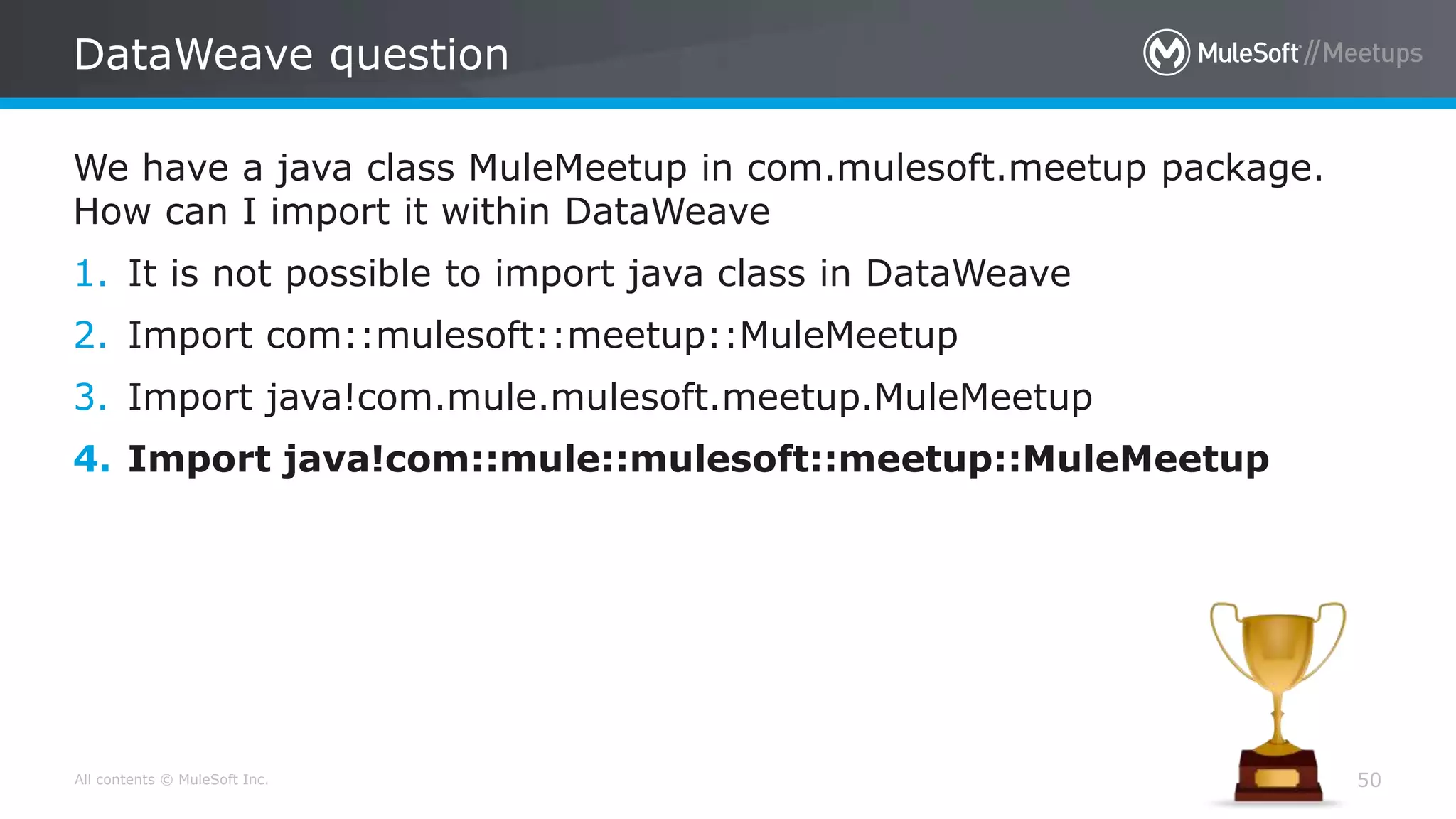 All contents © MuleSoft Inc.
DataWeave question
50
We have a java class MuleMeetup in com.mulesoft.meetup package.
How can I import it within DataWeave
1. It is not possible to import java class in DataWeave
2. Import com::mulesoft::meetup::MuleMeetup
3. Import java!com.mule.mulesoft.meetup.MuleMeetup
4. Import java!com::mule::mulesoft::meetup::MuleMeetup
 