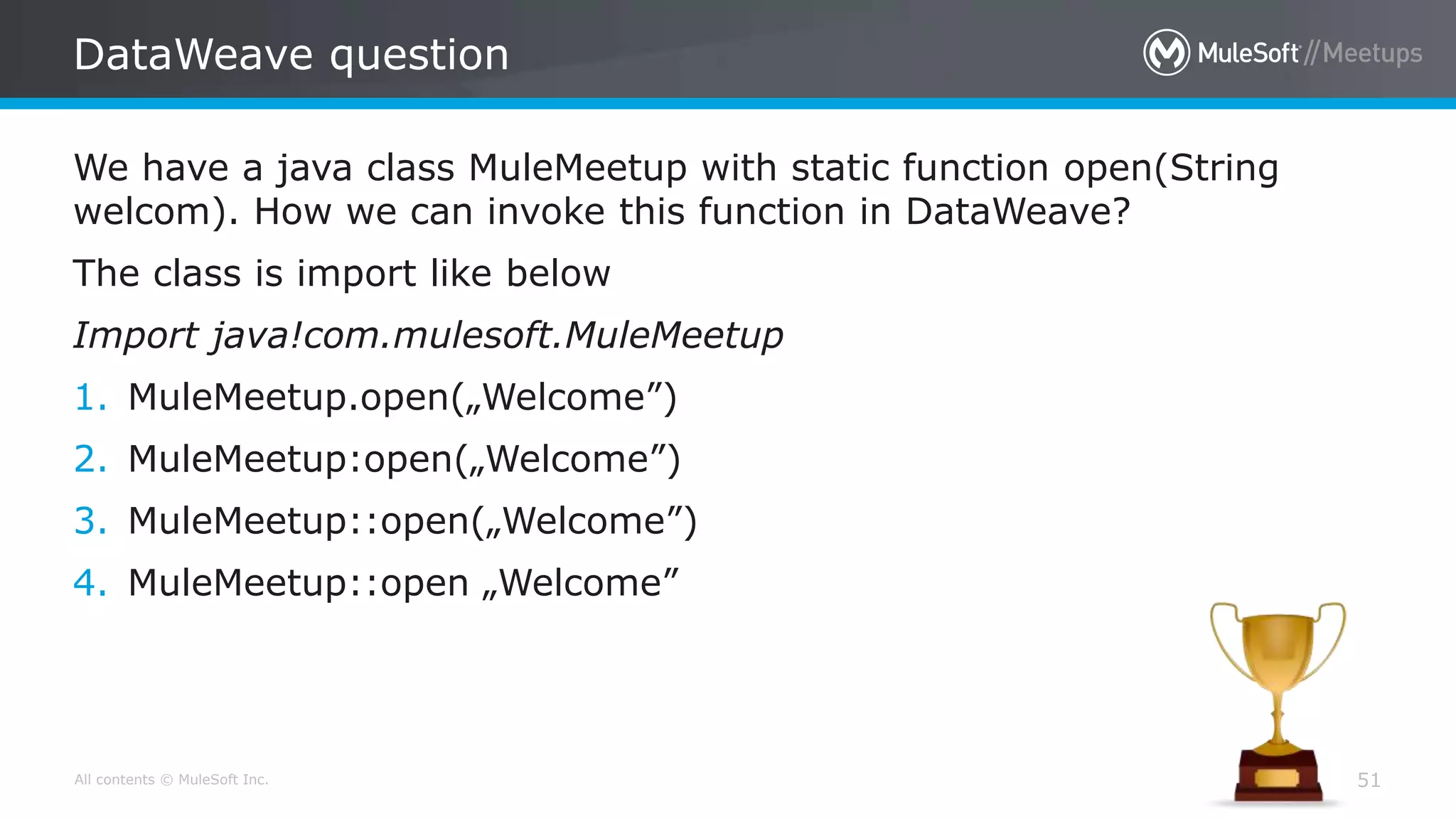 All contents © MuleSoft Inc.
DataWeave question
51
We have a java class MuleMeetup with static function open(String
welcom). How we can invoke this function in DataWeave?
The class is import like below
Import java!com.mulesoft.MuleMeetup
1. MuleMeetup.open(„Welcome”)
2. MuleMeetup:open(„Welcome”)
3. MuleMeetup::open(„Welcome”)
4. MuleMeetup::open „Welcome”
 