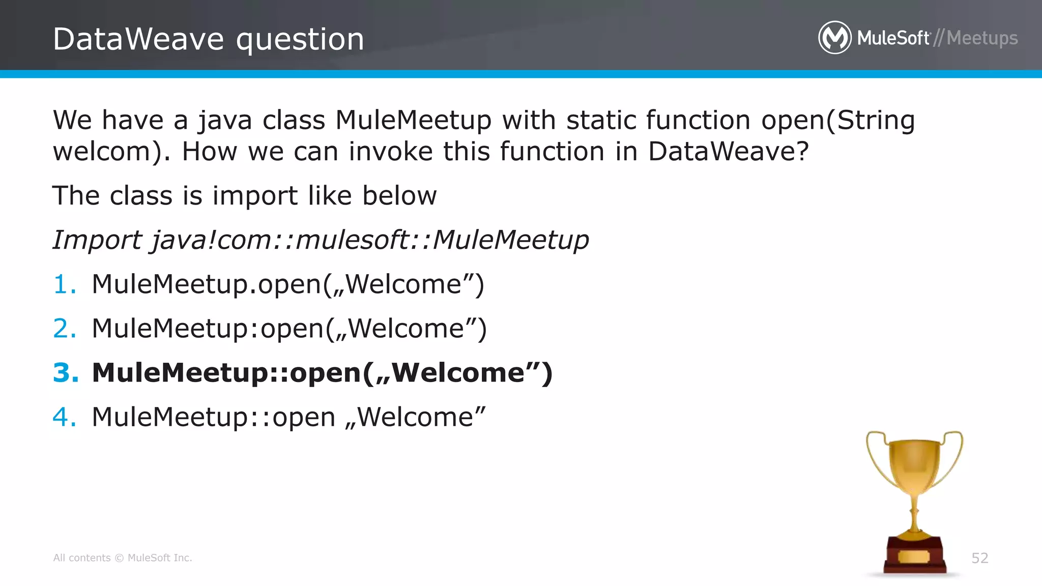 All contents © MuleSoft Inc.
DataWeave question
52
We have a java class MuleMeetup with static function open(String
welcom). How we can invoke this function in DataWeave?
The class is import like below
Import java!com::mulesoft::MuleMeetup
1. MuleMeetup.open(„Welcome”)
2. MuleMeetup:open(„Welcome”)
3. MuleMeetup::open(„Welcome”)
4. MuleMeetup::open „Welcome”
 