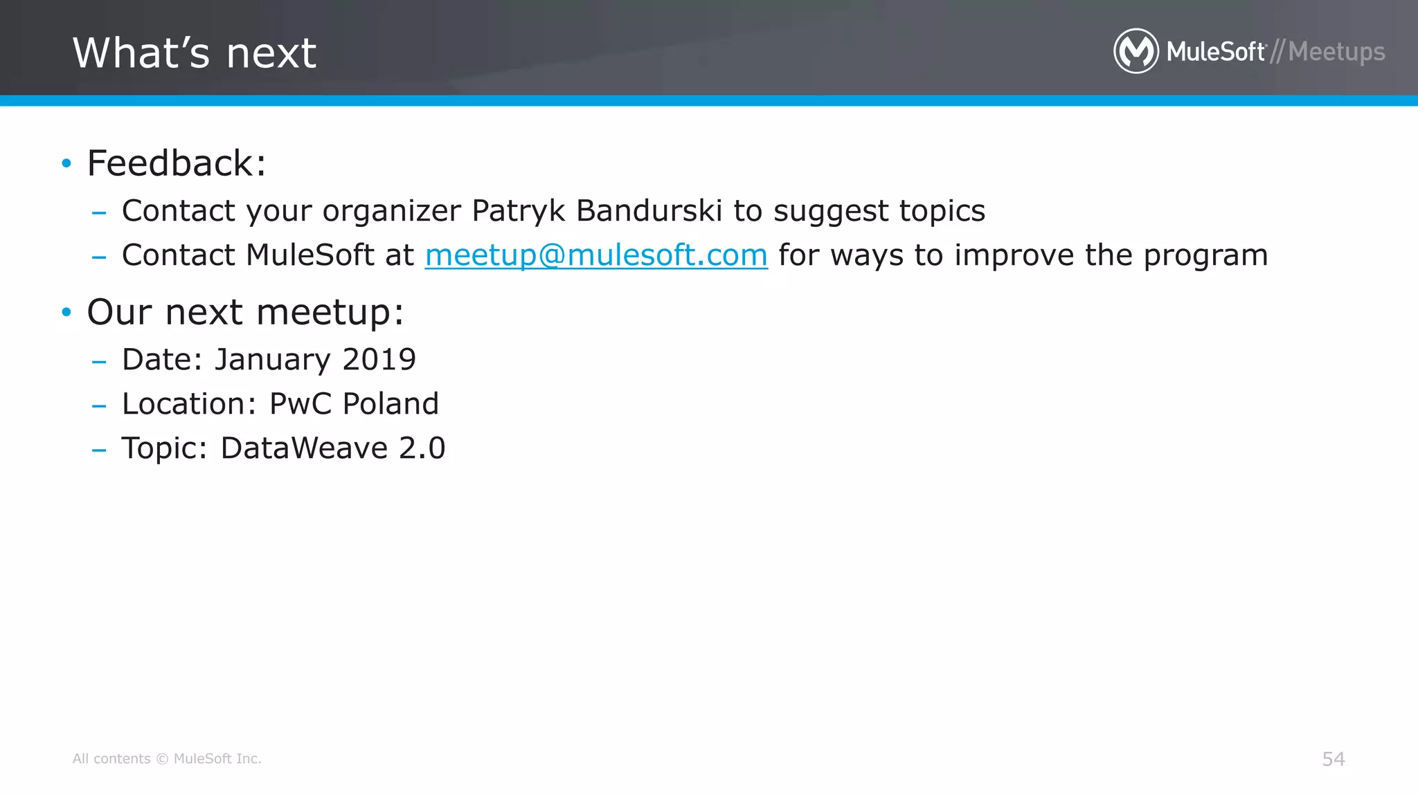 All contents © MuleSoft Inc.
What’s next
54
• Feedback:
– Contact your organizer Patryk Bandurski to suggest topics
– Contact MuleSoft at meetup@mulesoft.com for ways to improve the program
• Our next meetup:
– Date: January 2019
– Location: PwC Poland
– Topic: DataWeave 2.0
 