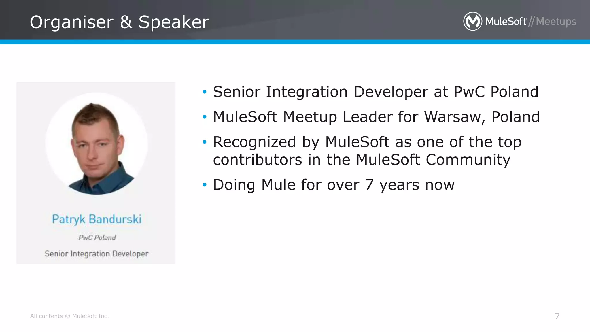 All contents © MuleSoft Inc.
Organiser & Speaker
7
• Senior Integration Developer at PwC Poland
• MuleSoft Meetup Leader for Warsaw, Poland
• Recognized by MuleSoft as one of the top
contributors in the MuleSoft Community
• Doing Mule for over 7 years now
 