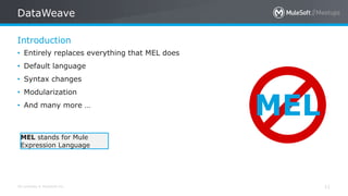 All contents © MuleSoft Inc.
Introduction
DataWeave
11
• Entirely replaces everything that MEL does
• Default language
• Syntax changes
• Modularization
• And many more …
MEL
MEL stands for Mule
Expression Language
 