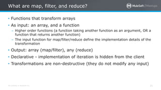 All contents © MuleSoft Inc.
What are map, filter, and reduce?
21
• Functions that transform arrays
• As input: an array, and a function
– Higher order functions (a function taking another function as an argument, OR a
function that returns another function)
– The input function for map/filter/reduce define the implementation details of the
transformation
• Output: array (map/filter), any (reduce)
• Declarative - implementation of iteration is hidden from the client
• Transformations are non-destructive (they do not modify any input)
 