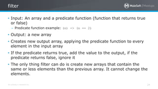 All contents © MuleSoft Inc.
filter
24
• Input: An array and a predicate function (function that returns true
or false)
– Predicate function example: (n) -> (n == 2)
• Output: a new array
• Creates new output array, applying the predicate function to every
element in the input array
• If the predicate returns true, add the value to the output, if the
predicate returns false, ignore it
• The only thing filter can do is create new arrays that contain the
same or less elements than the previous array. It cannot change the
elements.
 
