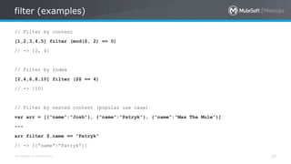 All contents © MuleSoft Inc.
filter (examples)
26
// Filter by content
[1,2,3,4,5] filter (mod($, 2) == 0)
// -> [2, 4]
// Filter by index
[2,4,6,8,10] filter ($$ == 4)
// -> [10]
// Filter by nested content (popular use case)
var arr = [{“name”:”Josh”}, {“name”:”Patryk”}, {“name”:”Max The Mule”}]
---
arr filter $.name == “Patryk”
// -> [{”name”:”Patryk”}]
 