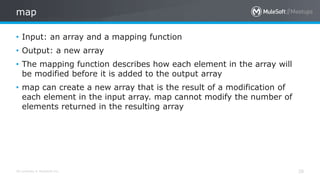 All contents © MuleSoft Inc.
map
28
• Input: an array and a mapping function
• Output: a new array
• The mapping function describes how each element in the array will
be modified before it is added to the output array
• map can create a new array that is the result of a modification of
each element in the input array. map cannot modify the number of
elements returned in the resulting array
 