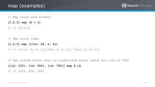 All contents © MuleSoft Inc.
map (examples)
30
// Map using each element
[1,2,3] map ($ + 1)
// -> [2,3,4]
// Map using index
[1,2,3] map ({loc: $$, n: $})
// -> [{loc: 0, n: 1},{loc: 1, n: 2}, {loc: 2, n: 3}]
// Map nested values down to single-item array (great for list of IDs)
[{id: 123}, {id: 456}, {id: 789}] map $.id
// -> [123, 456, 789]
 