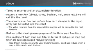All contents © MuleSoft Inc.
reduce
32
• Takes in an array and an accumulator function
• returns a new Any (object, string, Boolean, null, array, etc.) we will
call this the result
• The accumulator function defines how each element in the input
array will be folded into the result
– The value returned from the accumulator function will be passed to the next
iteration
• Reduce is the most general-purpose of the three core functions
• Can implement both map and filter in terms of reduce, so map and
filter are just specialized reduce functions
– Keep this in mind as you write your transformations. Don’t use reduce when a
map or filter would work instead
 