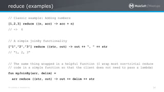 All contents © MuleSoft Inc.
reduce (examples)
34
// Classic example: Adding numbers
[1,2,3] reduce ((n, acc) -> acc + n)
// -> 6
// A simple joinBy functionality
[“1”,”2”,”3”] reduce ((str, out) -> out ++ “, ” ++ str
// “1, 2, 3”
// The same thing wrapped in a helpful function (I wrap most non-trivial reduce
// code in a simple function so that the client does not need to pass a lambda)
fun myJoinBy(arr, delim) =
arr reduce ((str, out) -> out ++ delim ++ str
 