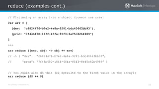 All contents © MuleSoft Inc.
reduce (examples cont.)
35
// Flattening an array into a object (common use case)
var arr = [
{dev: "c6824476-b7e2-4e8a-9281-bdc40663bb93"},
{prod: "7f44b450-18ff-45fa-85f3-8ef5c82b4989"}
]
---
arr reduce ((env, obj) -> obj ++ env)
// -> { ”dev”: “c6824476-b7e2-4e8a-9281-bdc40663bb93”,
// “prod”: “7f44b450-18ff-45fa-85f3-8ef5c82b4989” }
// You could also do this ($$ defaults to the first value in the array):
arr reduce ($$ ++ $)
 