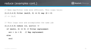All contents © MuleSoft Inc.
reduce (examples cont.)
36
// Make map/filter code more efficient. This loops twice:
[1,2,3,4,5] filter (mod($, 2) == 0) map ($ + 2)
// -> [4,6]
// This loops once and accomplishes the same job
[1,2,3,4,5] reduce ((n, acc=[]) ->
if (mod(n, 2) == 0) // Filter replacement
acc + (n + 2) // Map replacement
else
acc)
 