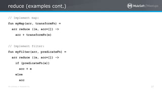 All contents © MuleSoft Inc.
reduce (examples cont.)
37
// Implement map:
fun myMap(arr, transformFn) =
arr reduce ((e, acc=[]) ->
acc + transformFn(e)
// Implement filter:
fun myFilter(arr, predicateFn) =
arr reduce ((e, acc=[]) ->
if (predicateFn(e))
acc + e
else
acc
 