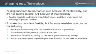 All contents © MuleSoft Inc.
Wrapping map/filter/reduce
• Passing functions to functions is nice because of the flexibility, but
it’s not always an ideal API because of that flexibility
– Reader needs to understand map/filter/reduce, and then understand the
workings of passed function
• To make functions less flexible, but far more readable, you can do
the following
1. Name the functionality that the passed-in function is providing
2. Wrap the map/filter/reduce code in a function
3. Name that function according to the name you came up w/ in step 1
4. Make sure parameters passed to your new function do not take in a lambda
 